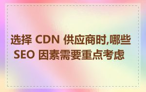 选择 CDN 供应商时,哪些 SEO 因素需要重点考虑