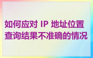 如何应对 IP 地址位置查询结果不准确的情况