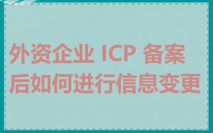 外资企业 ICP 备案后如何进行信息变更