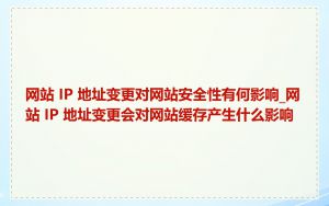 网站 IP 地址变更对网站安全性有何影响_网站 IP 地址变更会对网站缓存产生什么影响