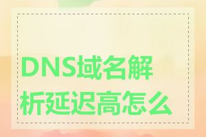 DNS域名解析延迟高怎么办