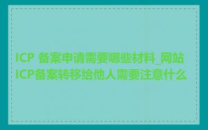 ICP 备案申请需要哪些材料_网站ICP备案转移给他人需要注意什么