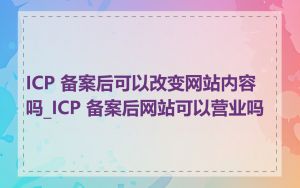 ICP 备案后可以改变网站内容吗_ICP 备案后网站可以营业吗