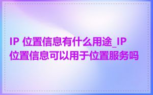 IP 位置信息有什么用途_IP 位置信息可以用于位置服务吗