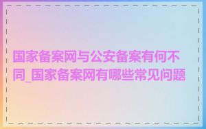 国家备案网与公安备案有何不同_国家备案网有哪些常见问题