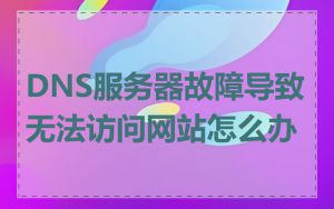 DNS服务器故障导致无法访问网站怎么办