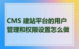 CMS 建站平台的用户管理和权限设置怎么做