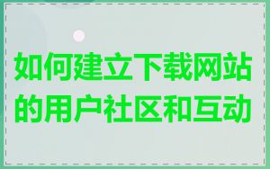 如何建立下载网站的用户社区和互动