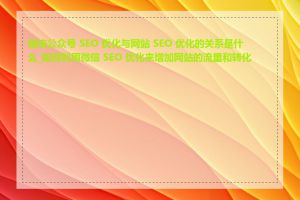 微信公众号 SEO 优化与网站 SEO 优化的关系是什么_如何利用微信 SEO 优化来增加网站的流量和转化率