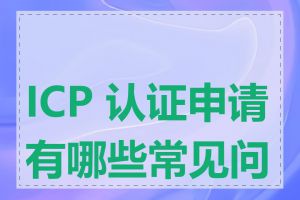 ICP 认证申请有哪些常见问题