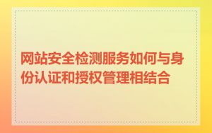 网站安全检测服务如何与身份认证和授权管理相结合