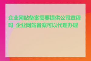 企业网站备案需要提供公司章程吗_企业网站备案可以代理办理吗